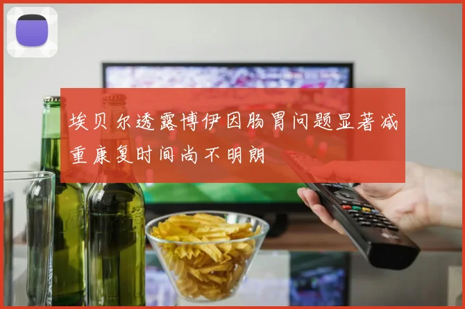 埃贝尔透露博伊因肠胃问题显著减重康复时间尚不明朗