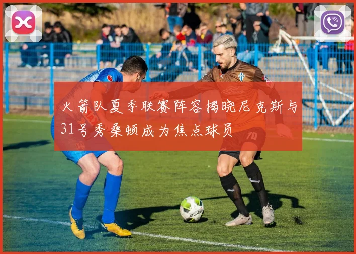 火箭队夏季联赛阵容揭晓尼克斯与31号秀桑顿成为焦点球员