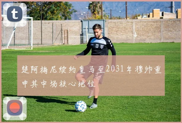 楚阿梅尼续约皇马至2031年穆帅重申其中场核心地位