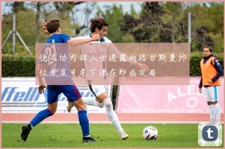 德足协内部人士透露纳格尔斯曼帅位岌岌可危下课在即成定局