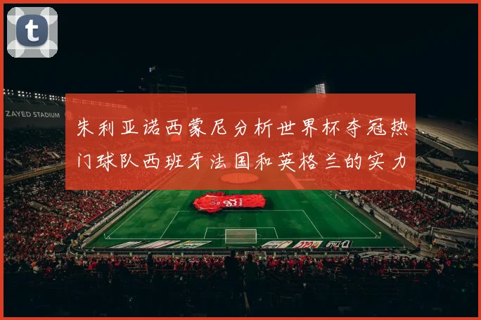 朱利亚诺西蒙尼分析世界杯夺冠热门球队西班牙法国和英格兰的实力与前景