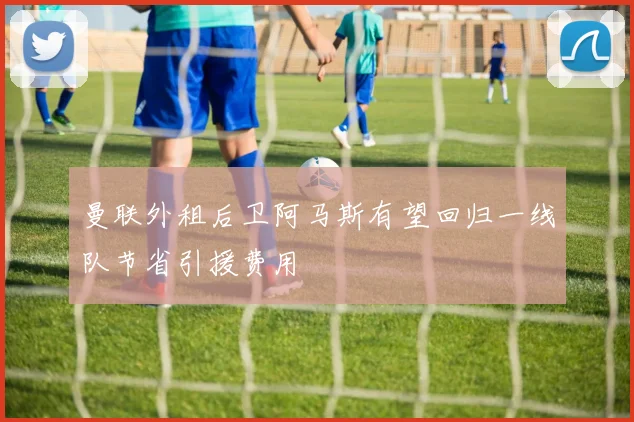 曼联外租后卫阿马斯有望回归一线队节省引援费用