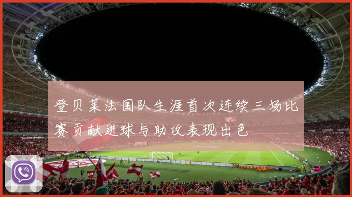登贝莱法国队生涯首次连续三场比赛贡献进球与助攻表现出色