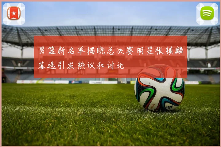 男篮新名单揭晓总决赛明星张镇麟落选引发热议和讨论