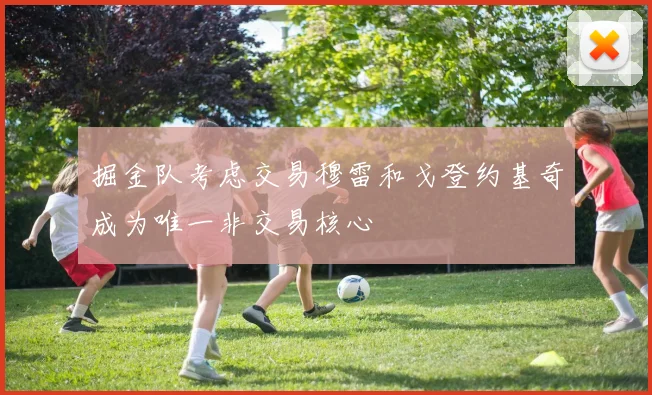 掘金队考虑交易穆雷和戈登约基奇成为唯一非交易核心