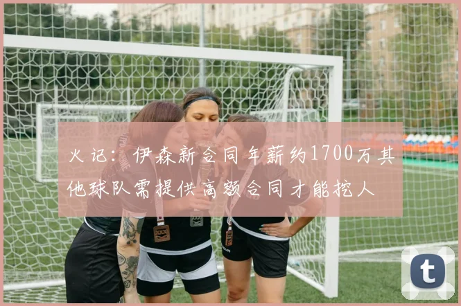 火记：伊森新合同年薪约1700万其他球队需提供高额合同才能挖人