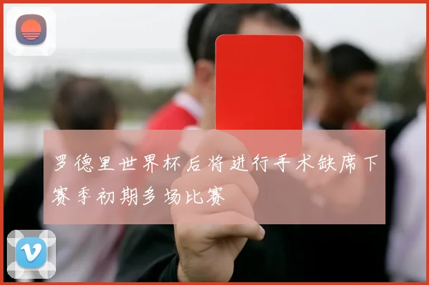 罗德里世界杯后将进行手术缺席下赛季初期多场比赛