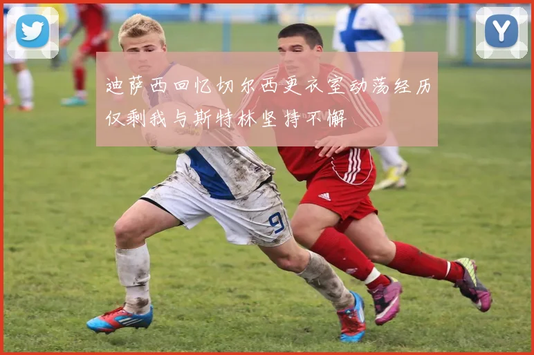 迪萨西回忆切尔西更衣室动荡经历仅剩我与斯特林坚持不懈