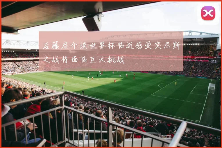 后藤启介谈世界杯临近感受突尼斯之战将面临巨大挑战