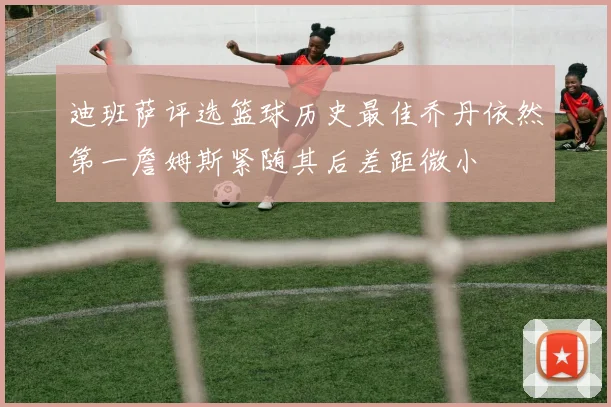 迪班萨评选篮球历史最佳乔丹依然第一詹姆斯紧随其后差距微小