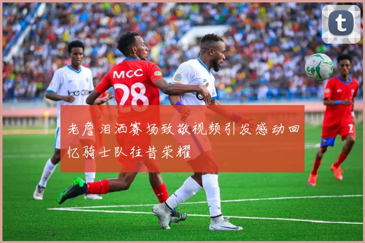 老詹泪洒赛场致敬视频引发感动回忆骑士队往昔荣耀